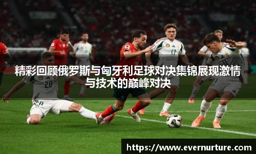 精彩回顾俄罗斯与匈牙利足球对决集锦展现激情与技术的巅峰对决