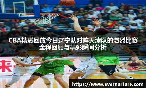 CBA精彩回放今日辽宁队对阵天津队的激烈比赛全程回顾与精彩瞬间分析